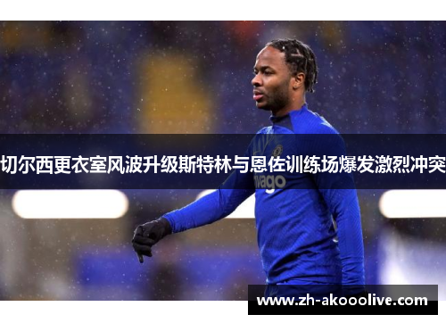 切尔西更衣室风波升级斯特林与恩佐训练场爆发激烈冲突