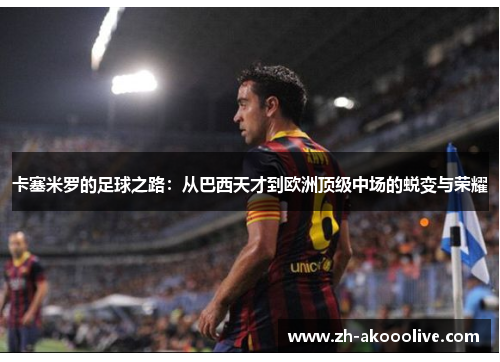 卡塞米罗的足球之路：从巴西天才到欧洲顶级中场的蜕变与荣耀