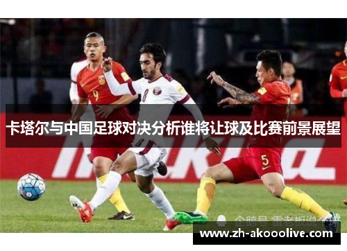 卡塔尔与中国足球对决分析谁将让球及比赛前景展望